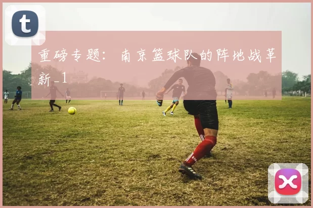 重磅专题：南京篮球队的阵地战革新_1