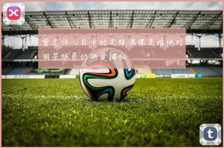 曾志伟心目中的足球偶像是谁他对明星球员的热爱揭秘