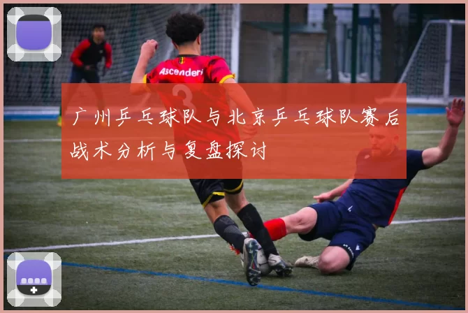 广州乒乓球队与北京乒乓球队赛后战术分析与复盘探讨